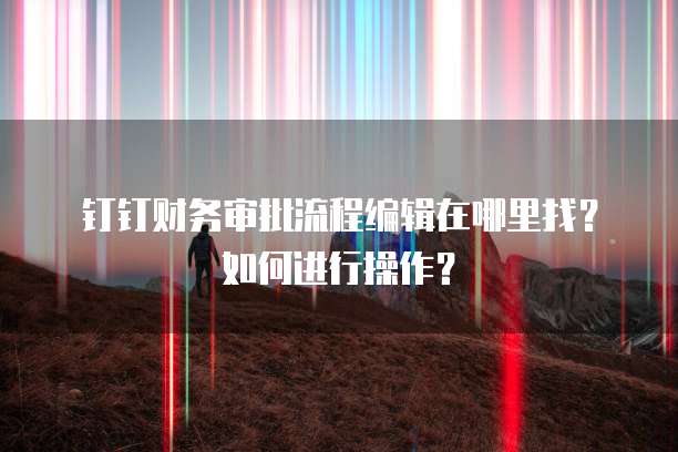 钉钉财务审批流程编辑在哪里找?如何进行操作?