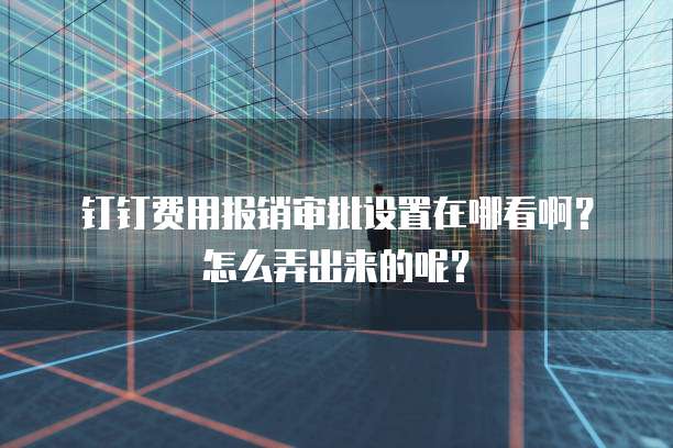 钉钉费用报销审批设置在哪看啊?怎么弄出来的呢?