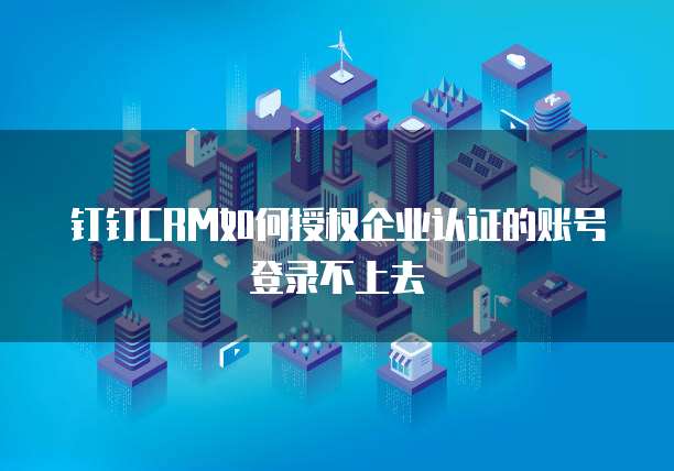 钉钉CRM如何授权企业认证的账号登录不上去