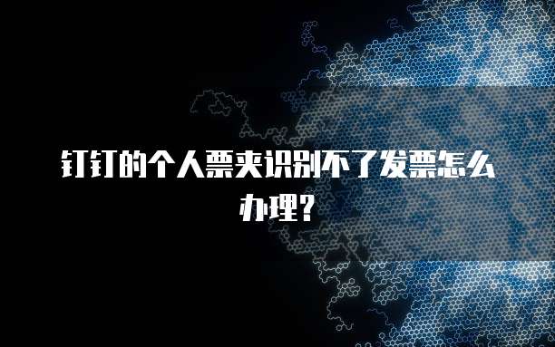 钉钉的个人票夹识别不了发票怎么办理?