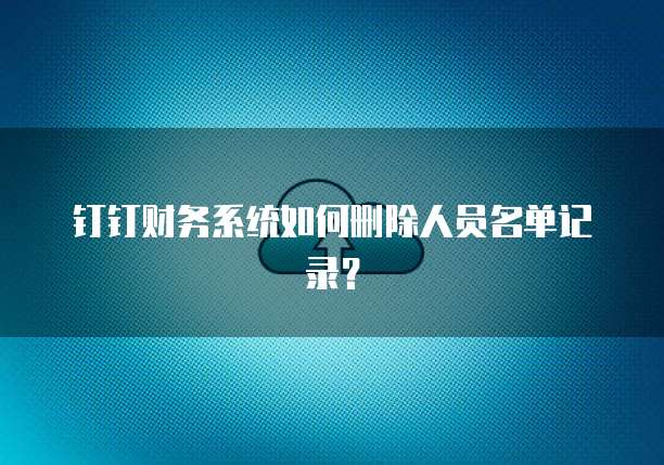 钉钉财务系统如何删除人员名单记录?