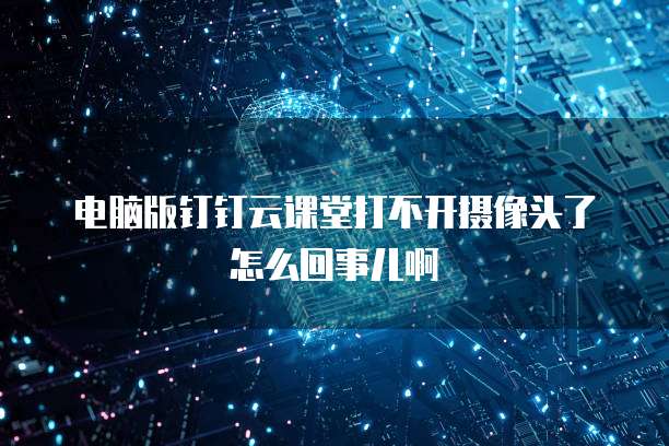 电脑版钉钉云课堂打不开摄像头了怎么回事儿啊