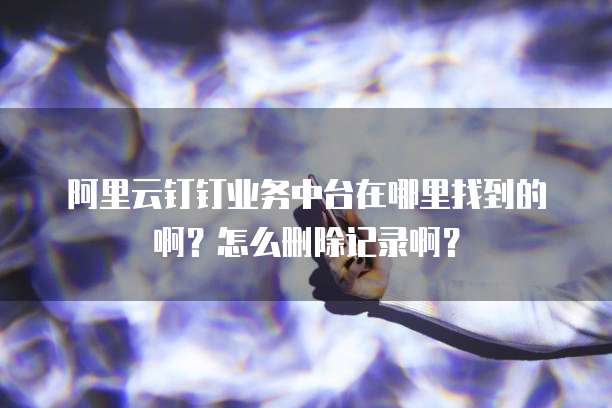阿里云钉钉业务中台在哪里找到的啊?怎么删除记录啊?
