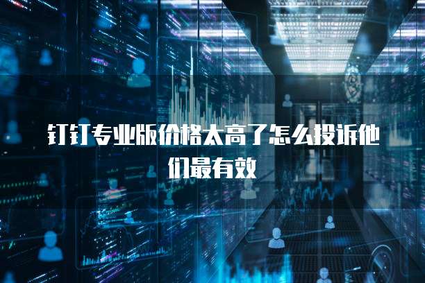 钉钉专业版价格太高了怎么投诉他们最有效