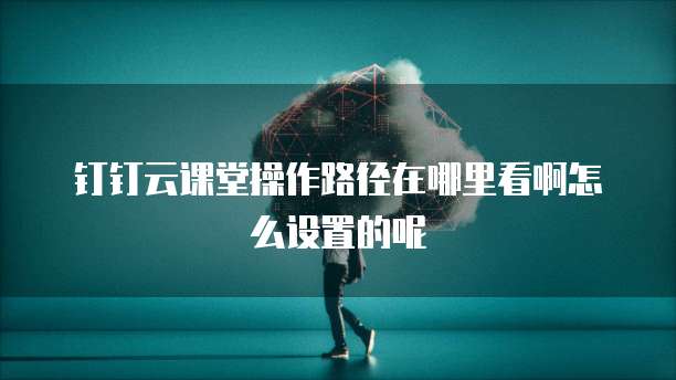 钉钉云课堂操作路径在哪里看啊怎么设置的呢