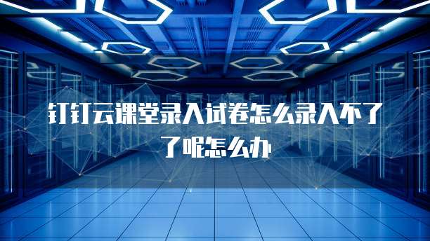 钉钉云课堂录入试卷怎么录入不了了呢怎么办