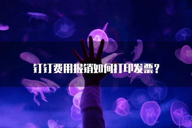 钉钉费用报销如何打印发票?