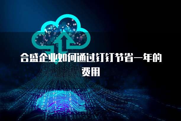 合盛企业如何通过钉钉节省一年的费用