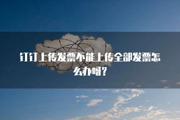 钉钉上传发票不能上传全部发票怎么办呀？