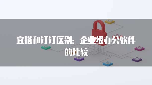 宜搭和钉钉区别:企业级办公软件的比较