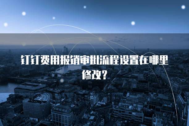 钉钉费用报销审批流程设置在哪里修改?