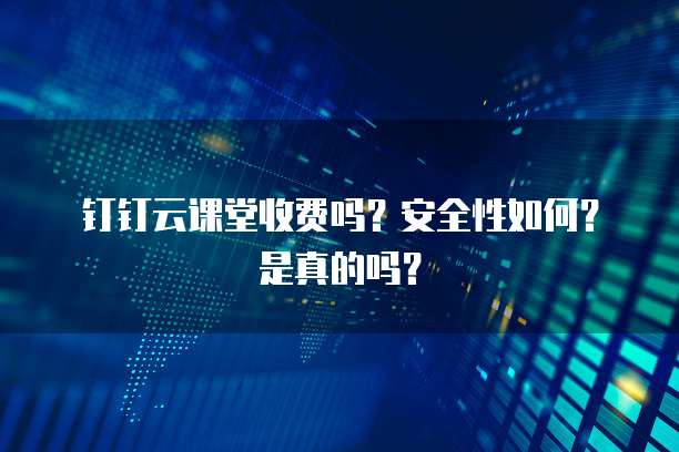 钉钉云课堂收费吗?安全性如何?是真的吗?