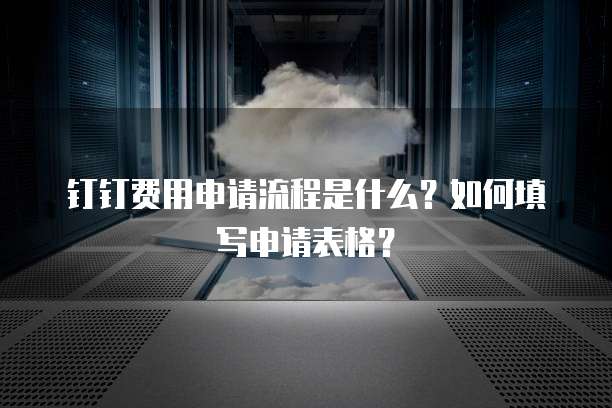 钉钉费用申请流程是什么?如何填写申请表格?