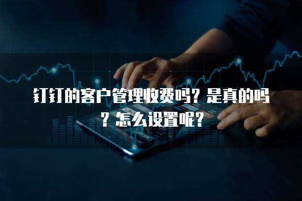 钉钉的客户管理收费吗?是真的吗?怎么设置呢?