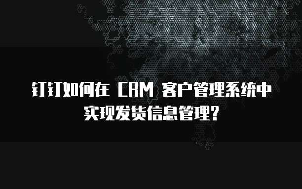钉钉如何在 CRM 客户管理系统中实现发货信息管理?
