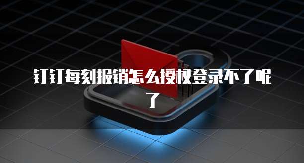 钉钉每刻报销怎么授权登录不了呢了