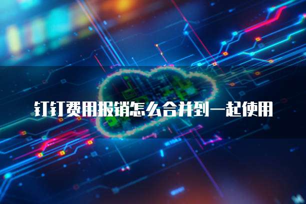 钉钉费用报销怎么合并到一起使用