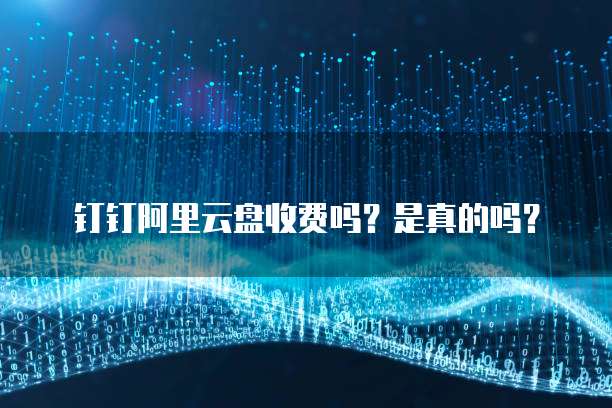 钉钉阿里云盘收费吗？是真的吗？