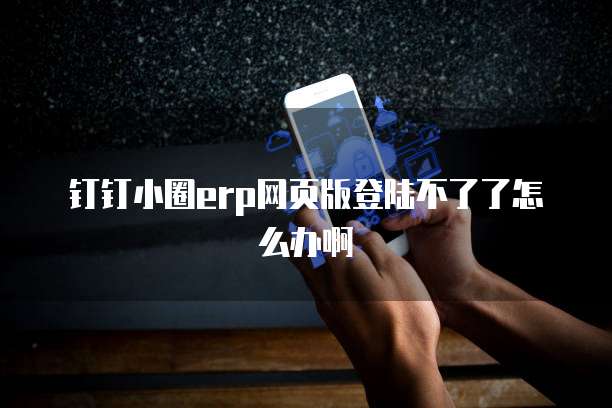 钉钉小圈erp网页版登陆不了了怎么办啊