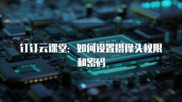 钉钉云课堂:如何设置摄像头权限和密码