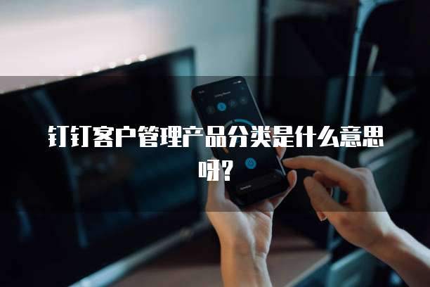 钉钉客户管理产品分类是什么意思呀?
