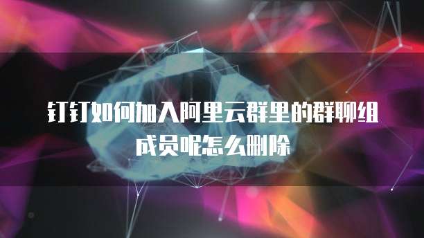 钉钉如何加入阿里云群里的群聊组成员呢怎么删除