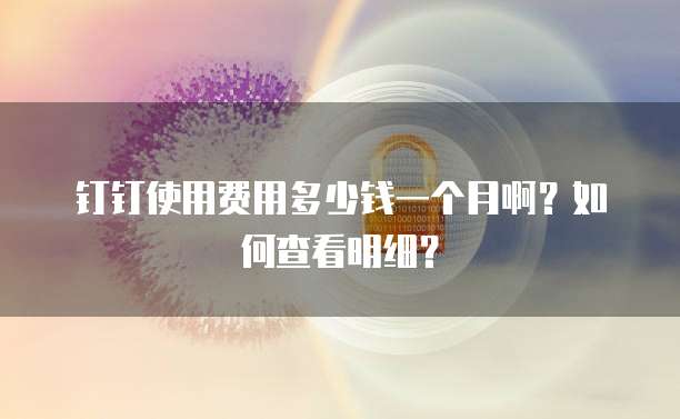 钉钉使用费用多少钱一个月啊?如何查看明细?