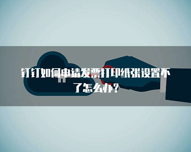 钉钉如何申请发票打印纸张设置不了怎么办?