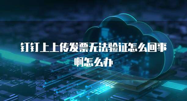 钉钉上上传发票无法验证怎么回事啊怎么办