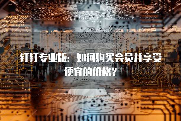 钉钉专业版:如何购买会员并享受便宜的价格?
