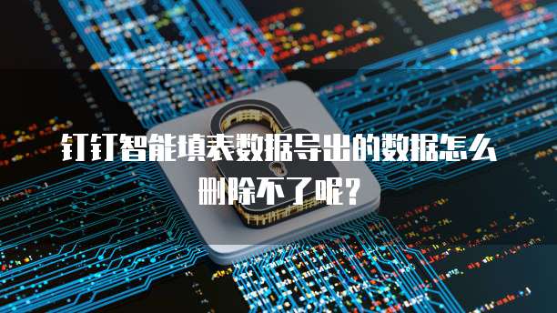 钉钉智能填表数据导出的数据怎么删除不了呢？