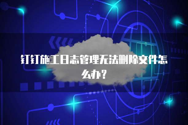 钉钉施工日志管理无法删除文件怎么办？