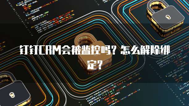钉钉CRM会被监控吗?怎么解除绑定?