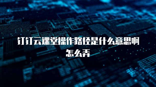 钉钉云课堂操作路径是什么意思啊怎么弄