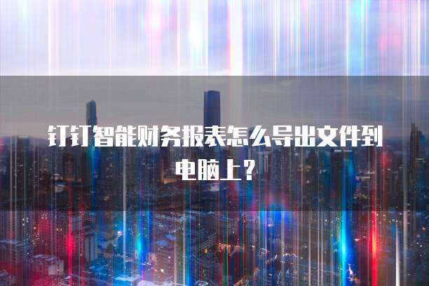 钉钉智能财务报表怎么导出文件到电脑上?