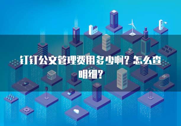 钉钉公文管理费用多少啊?怎么查明细?