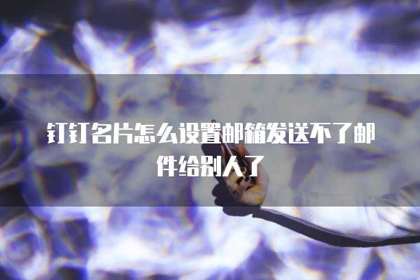 钉钉名片怎么设置邮箱发送不了邮件给别人了