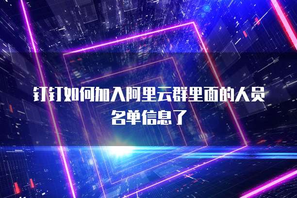 钉钉如何加入阿里云群里面的人员名单信息了