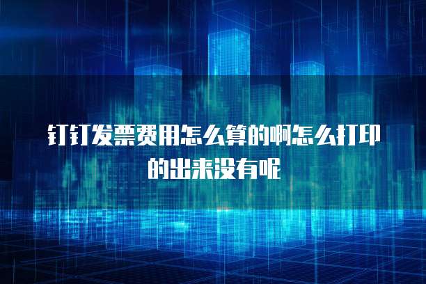 钉钉发票费用怎么算的啊怎么打印的出来没有呢