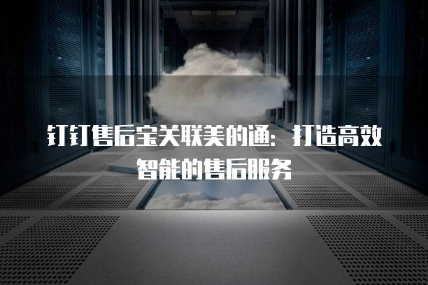 钉钉售后宝关联美的通:打造高效智能的售后服务