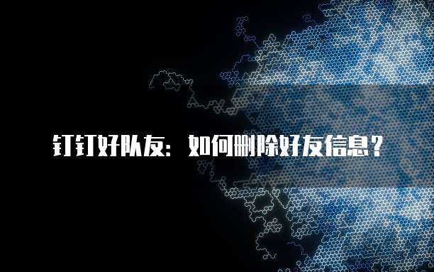 钉钉好队友：如何删除好友信息？