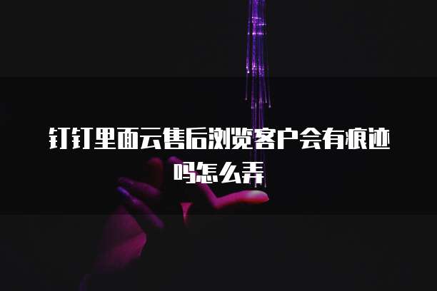 钉钉里面云售后浏览客户会有痕迹吗怎么弄