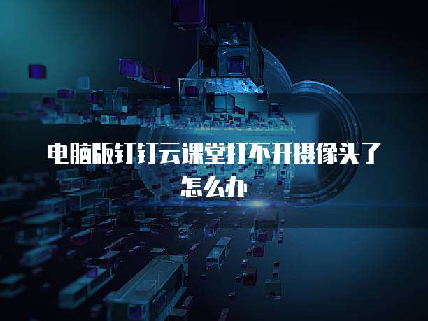 电脑版钉钉云课堂打不开摄像头了怎么办