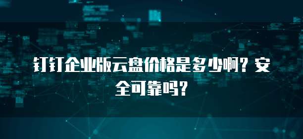 钉钉企业版云盘价格是多少啊?安全可靠吗?