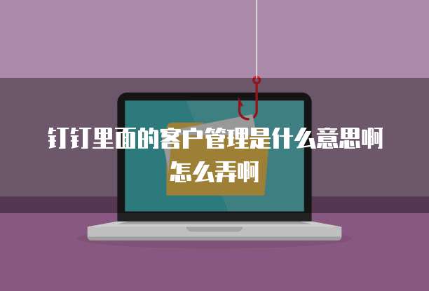 钉钉里面的客户管理是什么意思啊怎么弄啊