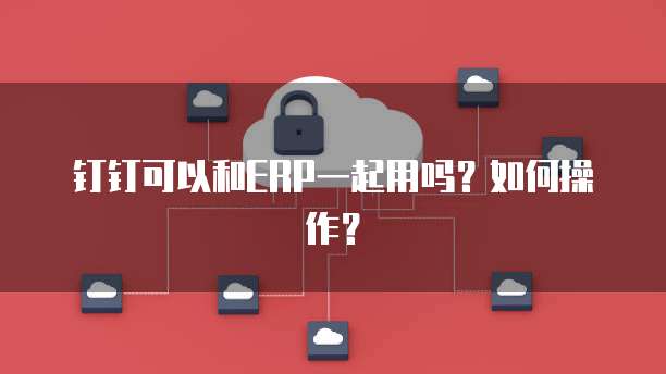 钉钉可以和ERP一起用吗?如何操作?