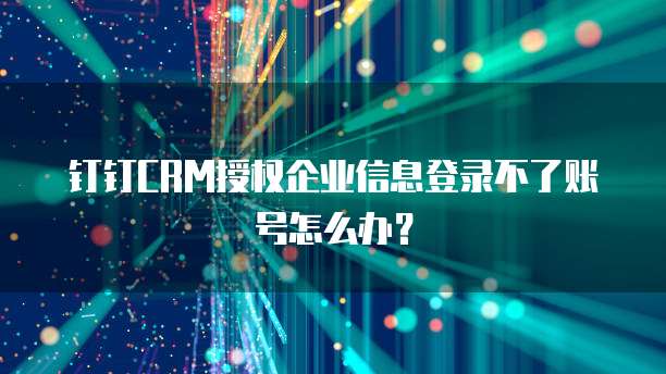 钉钉CRM授权企业信息登录不了账号怎么办？