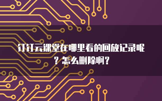 钉钉云课堂在哪里看的回放记录呢?怎么删除啊?