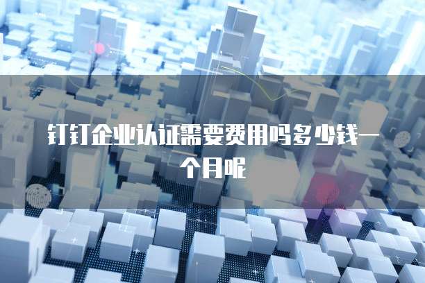 钉钉企业认证需要费用吗多少钱一个月呢