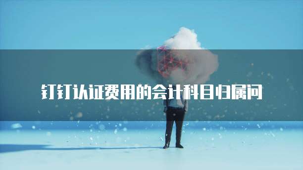 钉钉认证费用的会计科目归属问